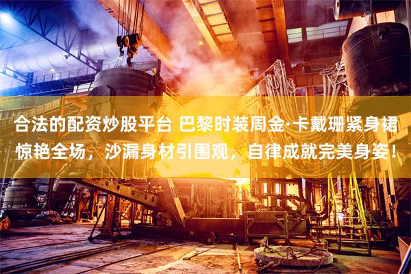 合法的配资炒股平台 巴黎时装周金·卡戴珊紧身裙惊艳全场，沙漏身材引围观，自律成就完美身姿！