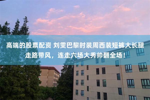 高端的股票配资 刘雯巴黎时装周西装短裤大长腿走路带风，连走六场大秀帅翻全场！