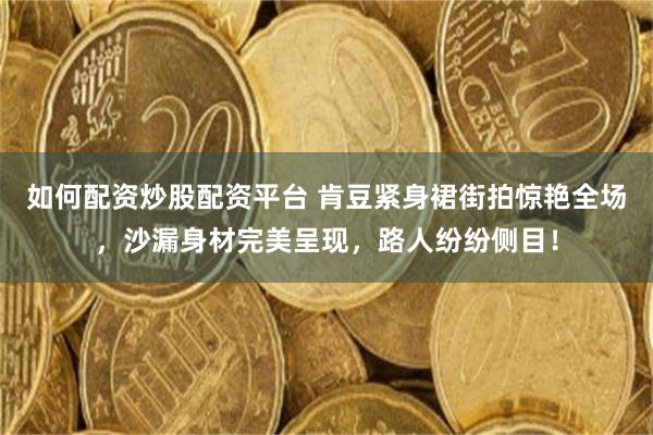 如何配资炒股配资平台 肯豆紧身裙街拍惊艳全场，沙漏身材完美呈现，路人纷纷侧目！