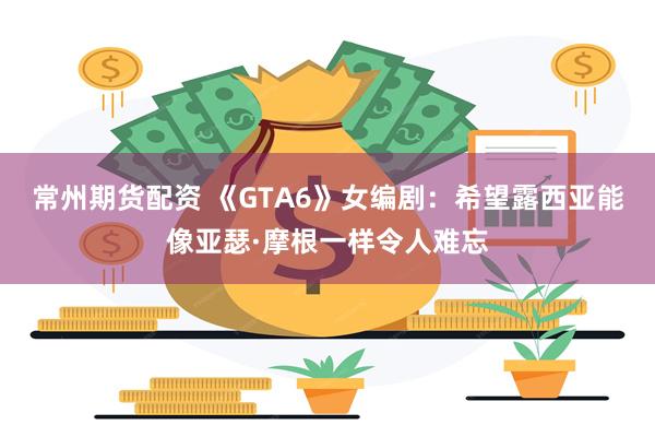 常州期货配资 《GTA6》女编剧：希望露西亚能像亚瑟·摩根一样令人难忘