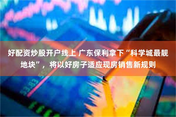 好配资炒股开户线上 广东保利拿下“科学城最靓地块”，将以好房子适应现房销售新规则