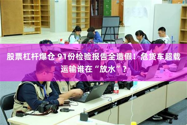 股票杠杆爆仓 91份检验报告全造假！危货车超载运输谁在“放水”？