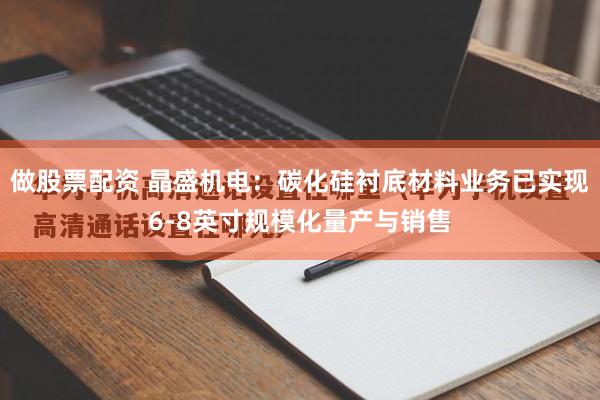做股票配资 晶盛机电：碳化硅衬底材料业务已实现6-8英寸规模化量产与销售