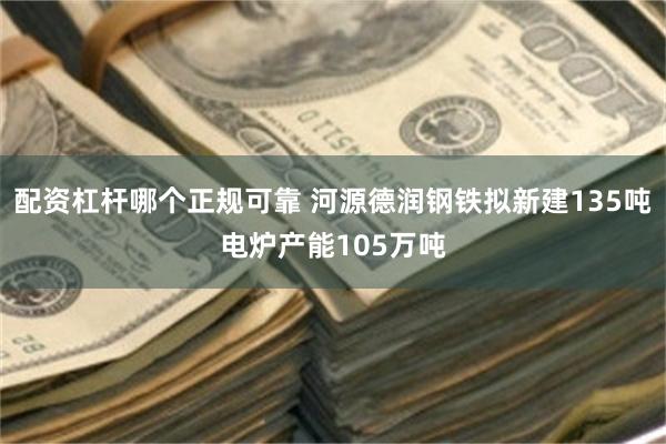 配资杠杆哪个正规可靠 河源德润钢铁拟新建135吨电炉产能105万吨