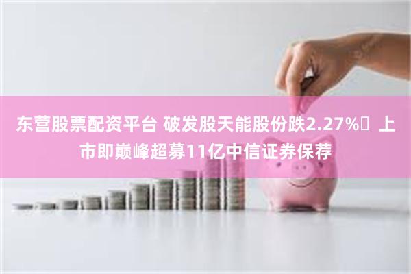 东营股票配资平台 破发股天能股份跌2.27% 上市即巅峰超募11亿中信证券保荐