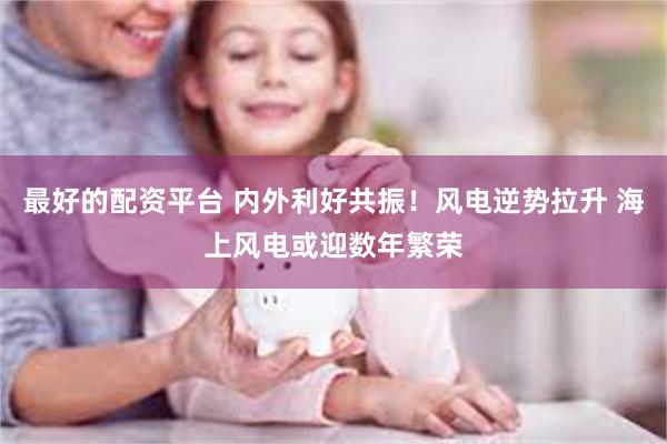 最好的配资平台 内外利好共振！风电逆势拉升 海上风电或迎数年繁荣