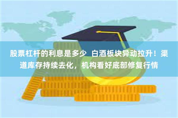 股票杠杆的利息是多少  白酒板块异动拉升！渠道库存持续去化，机构看好底部修复行情