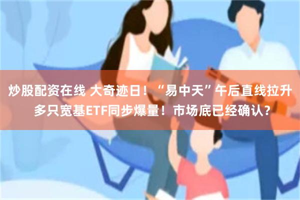 炒股配资在线 大奇迹日！“易中天”午后直线拉升 多只宽基ETF同步爆量！市场底已经确认？