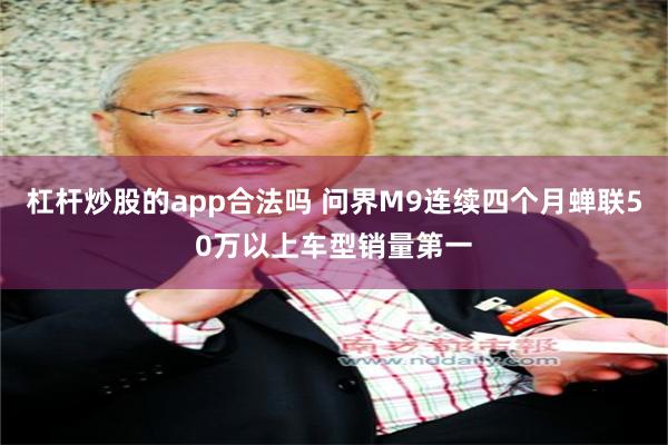 杠杆炒股的app合法吗 问界M9连续四个月蝉联50万以上车型销量第一